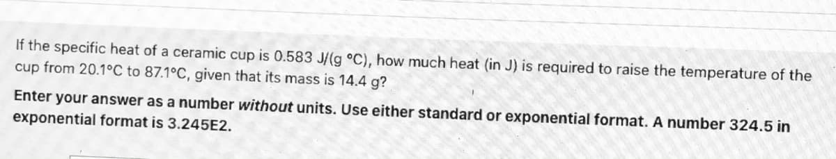 If the specific heat of a ceramic cup is 0.583 J/(g °C), how much heat (in J) is required to raise the temperature of the
cup from 20.1°C to 87.1°C, given that its mass is 14.4 g?
Enter your answer as a number without units. Use either standard or exponential format. A number 324.5 in
exponential format is 3.245E2.
