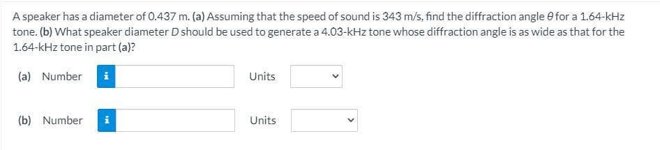 A speaker has a diameter of 0.437 m. (a) Assuming that the speed of sound is 343 m/s, find the diffraction angle e for a 1.64-kHz
tone. (b) What speaker diameter D should be used to generate a 4.03-kHz tone whose diffraction angle is as wide as that for the
1.64-kHz tone in part (a)?
(a) Number
i
Units
(b) Number
i
Units
