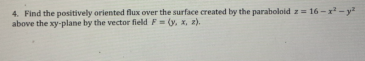 4. Find the positively oriented flux over the surface created by the paraboloid z = 16 – x² – y²
above the xy-plane by the vector field F = (y, x, z).
%3D
