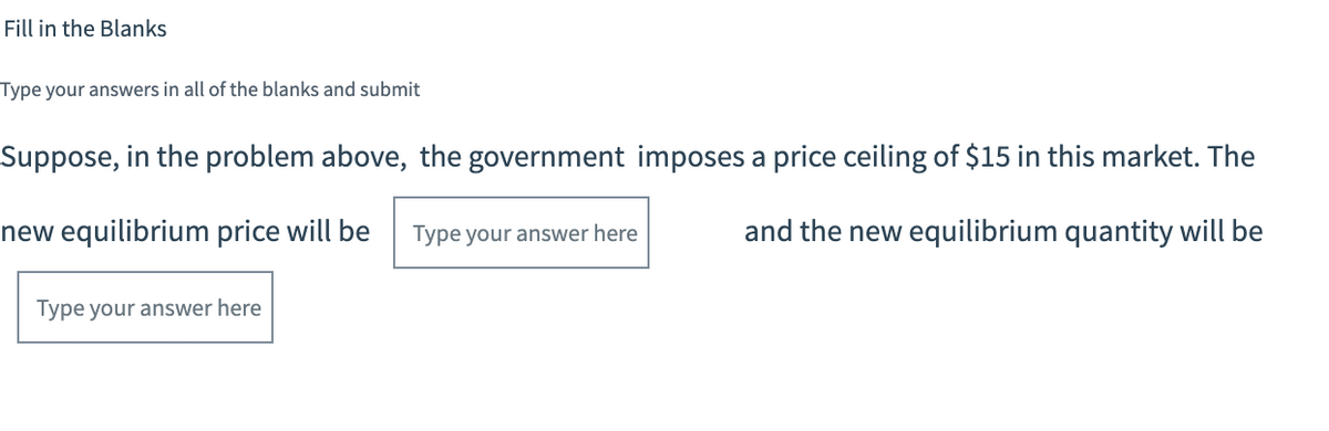 Fill in the Blanks
Type your answers in all of the blanks and submit
Suppose, in the problem above, the government imposes a price ceiling of $15 in this market. The
new equilibrium price will be
Type your answer here
and the new equilibrium quantity will be
Type your answer here
