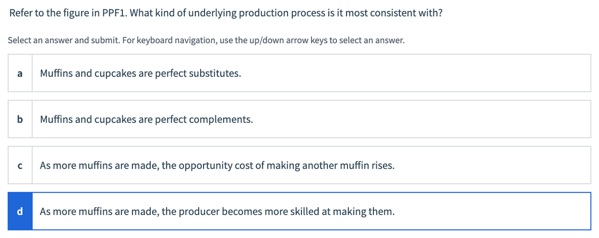 Refer to the figure in PPF1. What kind of underlying production process is it most consistent with?
Select an answer and submit. For keyboard navigation, use the up/down arrow keys to select an answer.
Muffins and cupcakes are perfect substitutes.
a
b
Muffins and cupcakes are perfect complements.
As more muffins are made, the opportunity cost of making another muffin rises.
d
As more muffins are made, the producer becomes more skilled at making them.
