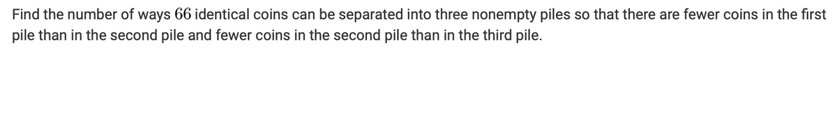 Find the number of ways 66 identical coins can be separated into three nonempty piles so that there are fewer coins in the first
pile than in the second pile and fewer coins in the second pile than in the third pile.
