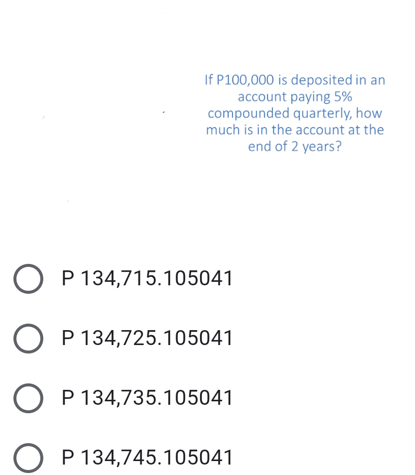 If P100,000 is deposited in an
account paying 5%
compounded quarterly, how
much is in the account at the
end of 2 years?
P 134,715.105041
P 134,725.105041
P 134,735.105041
P 134,745.105041
