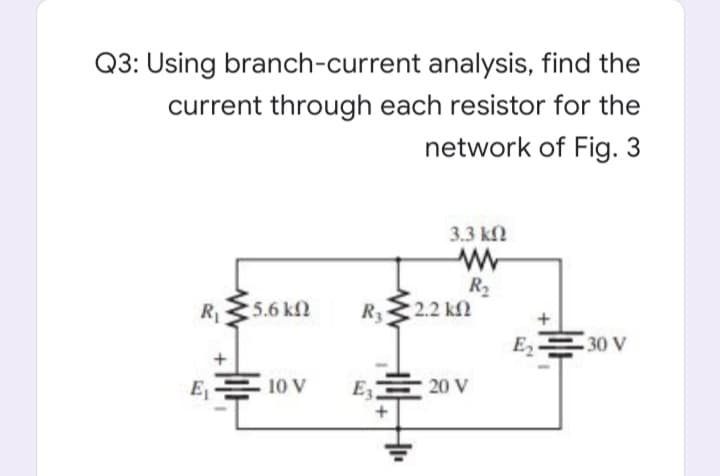 Q3: Using branch-current analysis, find the
current through each resistor for the
network of Fig. 3
3.3 k
R2
2.2 kf
R1
5.6 k
R3
E 30 V
E
10 V
E3
20 V
