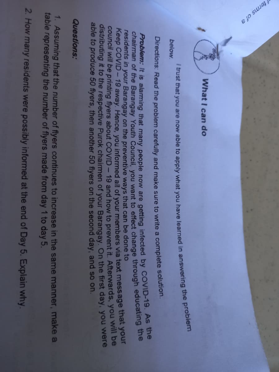 f terms of a
What I can do
below.
Directions: Read the problem carefully and make sure to write a complete solution.
Problem: It is alarming that many people now are getting infected by COVID-19. AS e
chairman of the Barangay Youth Council, you want to effect change through educatiing uhe
residents in your Barangay on the preventive ways that can be done to
Keep COVID-19 away. Hence, you informed all of your members via text message that your
council will be printing flyers about COVID-19 and how to prevent it. Afterwards, you will be
distributing it to the respective Purok chairmen of your Barangay. On the first day, you were
able to produce 50 flyers, then another 50 flyers on the second day, and so on.
Questions:
1. Assuming that the number of flyers continues to increase in the same manner, make a
table representing the number of flyers made from day 1 to day 5.
2. How many residents were possibly informed at the end of Day 5. Explain why.
I that you are now able to you have in the problem
