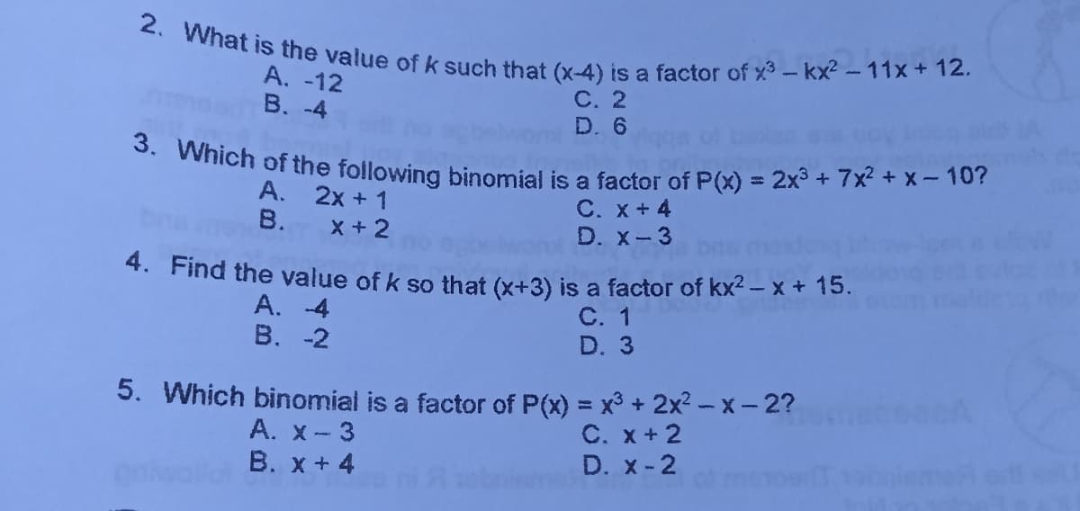 3. Which of the following binomial is a factor of P(x) = 2x3 + 7x? + x - 10?
2. What is the value ofk such that (x-4) is a factor of x3 - kx2 - 11x+ 12.
А. -12
B. -4
С. 2
D. 6
A. 2x + 1
В.
C. x+ 4
D. x-3
x +2
4. Find the value of k so that (x+3) is a factor of kx2 – x+ 15.
A. 4
В. -2
C. 1
D. 3
5. Which binomial is a factor of P(x) = x3 + 2x2 - x-2?
A. x-3
В. х + 4
C. x+2
D. x-2
