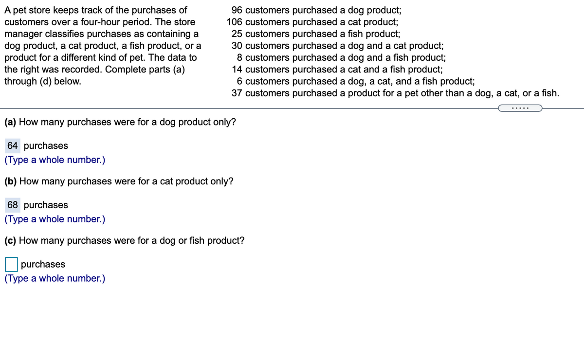 A pet store keeps track of the purchases of
customers over a four-hour period. The store
manager classifies purchases as containing a
dog product, a cat product, a fish product, or a
product for a different kind of pet. The data to
the right was recorded. Complete parts (a)
through (d) below.
96 customers purchased a dog product;
106 customers purchased a cat product;
25 customers purchased a fish product;
30 customers purchased a dog and a cat product;
8 customers purchased a dog and a fish product;
14 customers purchased a cat and a fish product;
6 customers purchased a dog, a cat, and a fish product;
37 customers purchased a product for a pet other than a dog, a cat, or a fish.
.....
(a) How many purchases were for a dog product only?
64 purchases
(Type a whole number.)
(b) How many purchases were for a cat product only?
68 purchases
(Type a whole number.)
(c) How many purchases were for a dog or fish product?
purchases
(Type a whole number.)
