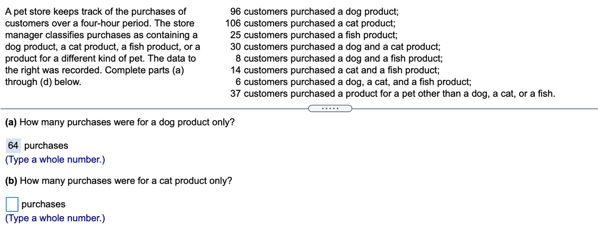 A pet store keeps track of the purchases of
customers over a four-hour period. The store
manager classifies purchases as containing a
dog product, a cat product, a fish product, or a
product for a different kind of pet. The data to
the right was recorded. Complete parts (a)
through (d) below.
96 customers purchased a dog product;
106 customers purchased a cat product;
25 customers purchased a fish product;
30 customers purchased a dog and a cat product;
8 customers purchased a dog and a fish product;
14 customers purchased a cat and a fish product;
6 customers purchased a dog, a cat, and a fish product;
37 customers purchased a product for a pet other than a dog, a cat, or a fish.
(a) How many purchases were for a dog product only?
64 purchases
(Type a whole number.)
(b) How many purchases were for a cat product only?
purchases
(Type a whole number.)
