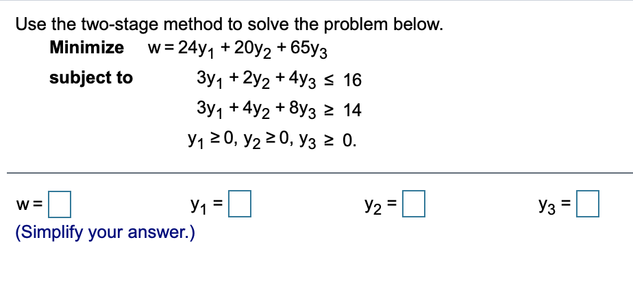 Use the two-stage method to solve the problem below.
Minimize w=24y, + 20y2 + 65y3
subject to
Зу1 + 2y2 + 4yзS 16
Зу1 + 4у2 + 8уз 2 14
У12 0, У2 2 0, Уз2 0.
w =
y1 =
Y2 =U
Y3 =
(Simplify your answer.)
