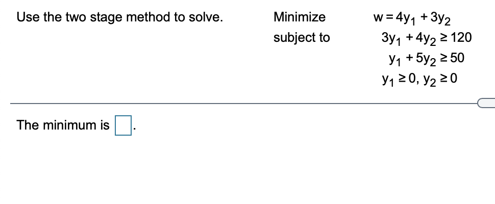w = 4y1 + 3y2
3y1 +4y2 2 120
У1 +5у2 2 50
У1 2 0, У2 20
Use the two stage method to solve.
Minimize
subject to
The minimum is.
