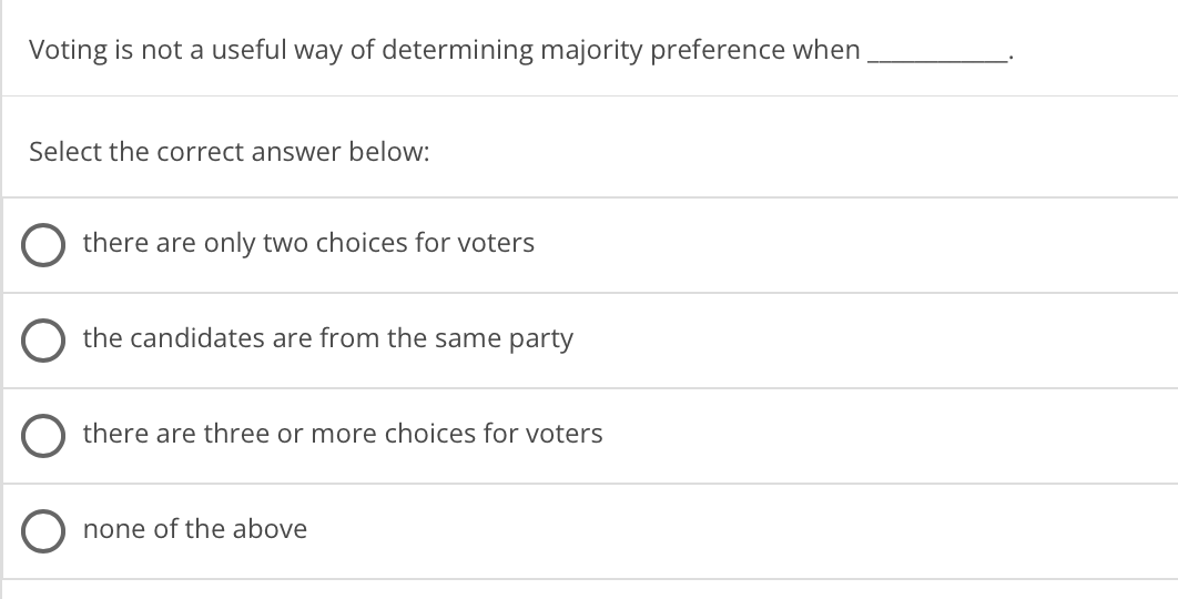 Voting is not a useful way of determining majority preference when
Select the correct answer below:
O there are only two choices for voters
the candidates are from the same party
there are three or more choices for voters
none of the above
