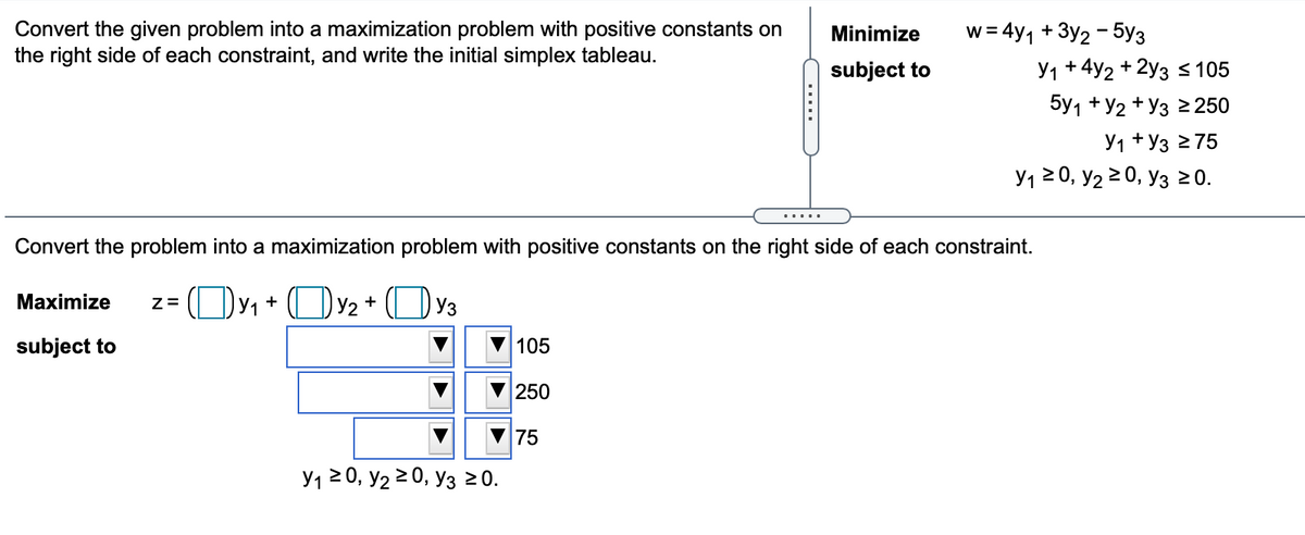 Convert the given problem into a maximization problem with positive constants on
the right side of each constraint, and write the initial simplex tableau.
w = 4y1 + 3y2 - 5y3
Y1 + 4y2 + 2y3 s 105
Minimize
subject to
5y1 + У2 + Уз 2 250
У1 + Уз 275
У1 2 0, У2 20, Уз 20.
Convert the problem into a maximization problem with positive constants on the right side of each constraint.
z= (Oy, + OY2+ (Oy3
Maximize
subject to
105
250
75
У1 20, У2 2 0, Уз 20.
