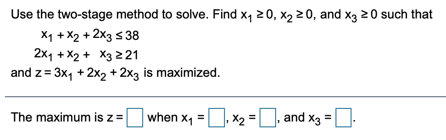 Use the two-stage method to solve. Find x, 20, x, 20, and x3 20 such that
X1 + X2 + 2x3 < 38
2x1 + X2 + X3 221
and z= 3x, +2x2 + 2x3 is maximized.
The maximum is z=
when x1
X2 =
and x3
