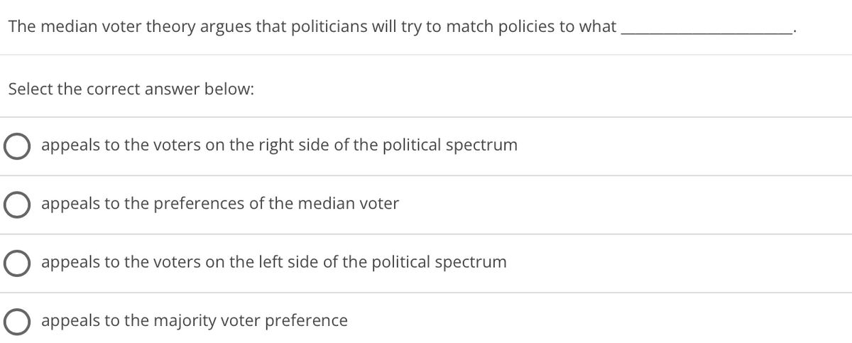 The median voter theory argues that politicians will try to match policies to what
Select the correct answer below:
O appeals to the voters on the right side of the political spectrum
O appeals to the preferences of the median voter
O appeals to the voters on the left side of the political spectrum
O appeals to the majority voter preference
