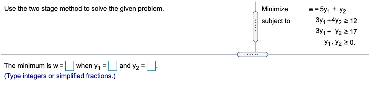 Use the two stage method to solve the given problem.
w = 5y1 + Y2
Minimize
subject to
Зу1 +4у2 2 12
Зу1 + У2 2 17
Y1, Y2 2 0.
.....
The minimum is w =
when
and y2 =
%3D
(Type integers or simplified fractions.)
.....
