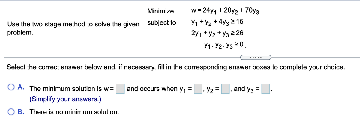 Minimize
w = 24y1 + 20y2+70y3
Use the two stage method to solve the given subject to
problem.
У1 + У2 + 4yз 2 15
2y1 + У2 + Уз 226
У1» У2, Уз 20.
.....
Select the correct answer below and, if necessary, fill in the corresponding answer boxes to complete your choice.
A. The minimum solution is w=
and occurs when y,
Y2 =
and y3
%3D
%D
(Simplify your answers.)
B. There is no minimum solution.
