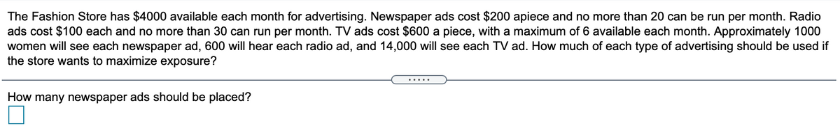 The Fashion Store has $4000 available each month for advertising. Newspaper ads cost $200 apiece and no more than 20 can be run per month. Radio
ads cost $100 each and no more than 30 can run per month. TV ads cost $600 a piece, with a maximum of 6 available each month. Approximately 1000
women will see each newspaper ad, 600 will hear each radio ad, and 14,000 will see each TV ad. How much of each type of advertising should be used if
the store wants to maximize exposure?
.....
How many newspaper ads should be placed?
