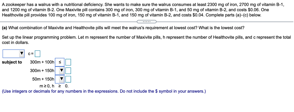 A zookeeper has a walrus with a nutritional deficiency. She wants to make sure the walrus consumes at least 2300 mg of iron, 2700 mg of vitamin B-1,
and 1200 mg of vitamin B-2. One Maxivite pill contains 300 mg of iron, 300 mg of vitamin B-1, and 50 mg of vitamin B-2, and costs $0.06. One
Healthovite pill provides 100 mg of iron, 150 mg of vitamin B-1, and 150 mg of vitamin B-2, and costs $0.04. Complete parts (a)-(c) below.
.....
(a) What combination of Maxivite and Healthovite pills will meet the walrus's requirement at lowest cost? What is the lowest cost?
Set up the linear programming problem. Let m represent the number of Maxivite pills, h represent the number of Healthovite pills, and c represent the total
cost in dollars.
C=
subject to
300m + 100h
300m + 150h
50m + 150h
m20, h 2 0.
(Use integers or decimals for any numbers in the expressions. Do not include the $ symbol in your answers.)
