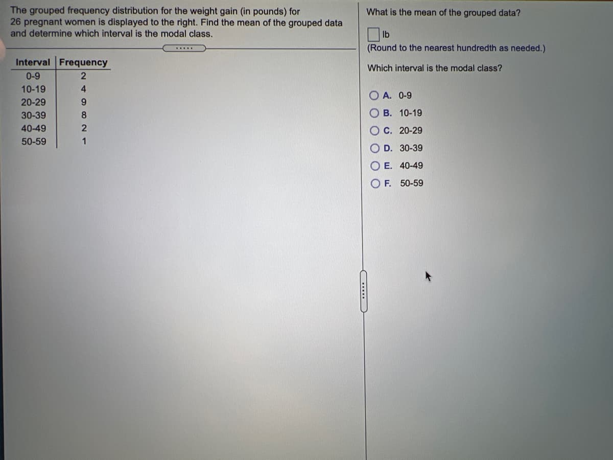 The grouped frequency distribution for the weight gain (in pounds) for
26 pregnant women is displayed to the right. Find the mean of the grouped data
and determine which interval is the modal class.
What is the mean of the grouped data?
(Round to the nearest hundredth as needed.)
.....
Interval Frequency
Which interval is the modal class?
0-9
10-19
4.
O A. 0-9
20-29
9.
30-39
8
о в. 10-19
40-49
Ос. 20-29
50-59
O D. 30-39
O E. 40-49
O F. 50-59
.....
