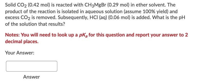 Solid CO2 (0.42 mol) is reacted with CH3MgBr (0.29 mol) in ether solvent. The
product of the reaction is isolated in aqueous solution (assume 100% yield) and
excess CO2 is removed. Subsequently, HCI (aq) (0.06 mol) is added. What is the pH
of the solution that results?
Notes: You will need to look up a pKą for this question and report your answer to 2
decimal places.
Your Answer:
Answer
