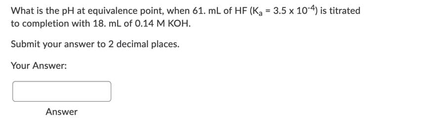 What is the pH at equivalence point, when 61. mL of HF (K, = 3.5 x 10-4) is titrated
to completion with 18. mL of 0.14 M KOH.
Submit your answer to 2 decimal places.
Your Answer:
Answer
