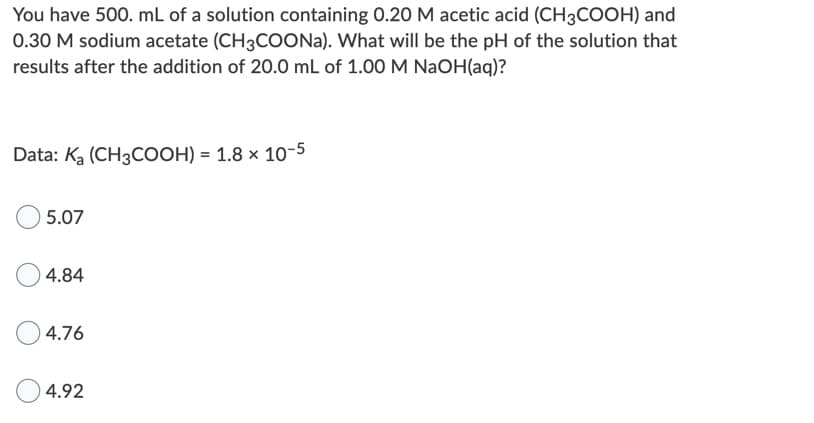 You have 500. mL of a solution containing 0.20 M acetic acid (CH3COOH) and
0.30 M sodium acetate (CH3COONA). What will be the pH of the solution that
results after the addition of 20.0 mL of 1.00 M NaOH(aq)?
Data: Ka (CH3COOH) = 1.8 × 10-5
5.07
4.84
4.76
4.92
