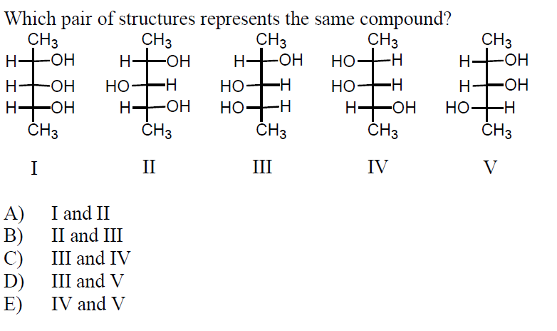 Which pair of structures represents the same compound?
CHз
HHOH
CH3
H-OH
CHз
H-OH
CH3
но—-н
CНз
HHOH
HO-H
Н.
ČH3
HO-
Н—он
Н-он
Н.
H FOH
ČH3
Но
Но—н
CНз
Но—
-H
HO-H
it
-HO-
-HO-
Н—
-HO-
-ОН
Но—Н
-H-
CHз
СHз
II
III
IV
V
A)
B)
III and IV
I and II
II and III
C)
III and V
D)
IV and V
E)
