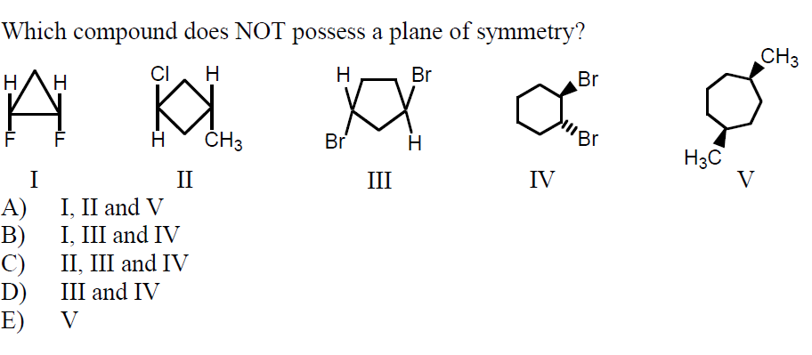 Which compound does NOT possess a plane of symmetry?
CH3
Н
Н
CI
Н
Н
Br
Br
ČH3
Br
Н
Br
Нас
II
III
IV
A)
I, II and V
B)
II, III and IV
D)
E)
I, III and IV
C)
III and IV
