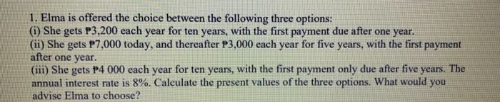 1. Elma is offered the choice between the following three options:
(1) She gets P3,200 each year for ten years, with the first payment due after one year.
(ii) She gets P7,000 today, and thereafter P3,000 each year for five years, with the first payment
after one year.
(iii) She gets P4 000 each year for ten years, with the first payment only due after five years. The
annual interest rate is 8%. Calculate the present values of the three options. What would you
advise Elma to choose?