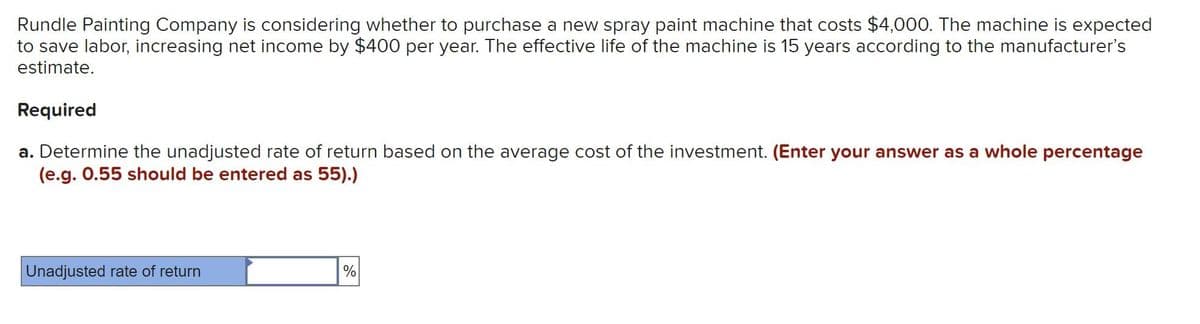 Rundle Painting Company is considering whether to purchase a new spray paint machine that costs $4,000. The machine is expected
to save labor, increasing net income by $400 per year. The effective life of the machine is 15 years according to the manufacturer's
estimate.
Required
a. Determine the unadjusted rate of return based on the average cost of the investment. (Enter your answer as a whole percentage
(e.g. 0.55 should be entered as 55).)
Unadjusted rate of return
%