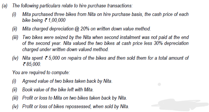 (a) The following particulars relate to hire purchase transactions:
(i)
Mita purchased three bikes from Nita on hire purchase basis, the cash price of each
bike being 1,00,000
(ii) Mita charged depreciation @ 20% on written down value method.
(iii) Two bikes were seized by the Nita when second instalment was not paid at the end
of the second year. Nita valued the two bikes at cash price less 30% depreciation
charged under written down valued method.
(iv) Nita spent 5,000 on repairs of the bikes and then sold them for a total amount of
*85,000.
You are required to compute:
(i) Agreed value of two bikes taken back by Nita.
(ii)
Book value of the bike left with Mita.
(iii)
Profit or loss to Mita on two bikes taken back by Nita.
(iv) Profit or loss of bikes repossessed, when sold by Nita.