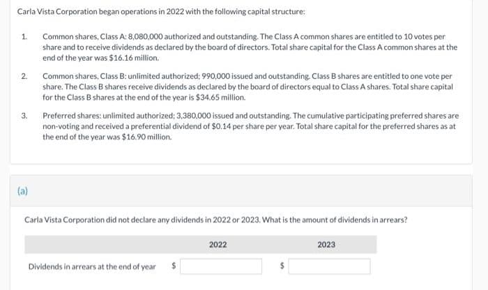 Carla Vista Corporation began operations in 2022 with the following capital structure:
Common shares, Class A: 8,080,000 authorized and outstanding. The Class A common shares are entitled to 10 votes per
share and to receive dividends as declared by the board of directors. Total share capital for the Class A common shares at the
end of the year was $16.16 million.
1.
2.
3.
(a)
Common shares, Class B: unlimited authorized; 990,000 issued and outstanding. Class B shares are entitled to one vote per
share. The Class B shares receive dividends as declared by the board of directors equal to Class A shares. Total share capital
for the Class B shares at the end of the year is $34.65 million.
Preferred shares: unlimited authorized: 3,380,000 issued and outstanding. The cumulative participating preferred shares are
non-voting and received a preferential dividend of $0.14 per share per year. Total share capital for the preferred shares as at
the end of the year was $16.90 million.
Carla Vista Corporation did not declare any dividends in 2022 or 2023. What is the amount of dividends in arrears?
Dividends in arrears at the end of year
2022
2023