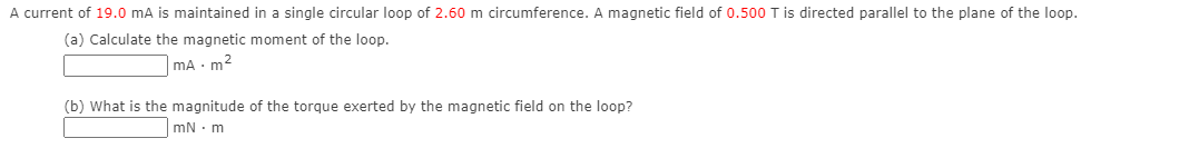 A current of 19.0 mA is maintained in a single circular loop of 2.60 m circumference. A magnetic field of 0.500 T is directed parallel to the plane of the loop.
(a) Calculate the magnetic moment of the loop.
mA - m2
(b) What is the magnitude of the torque exerted by the magnetic field on the loop?
mN · m
