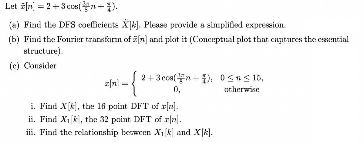 Let ãn] = 2+3 cos(n+ ).
(a) Find the DFS coefficients X[k]. Please provide a simplified expression.
(b) Find the Fourier transform of ĩ [n] and plot it (Conceptual plot that captures the essential
structure).
(c) Consider
{
2+3 cos(n + ), 0<n< 15,
x[n] =
8
0,
otherwise
i. Find X[k], the 16 point DFT of x[n].
ii. Find X1[k], the 32 point DFT of x[n].
iii. Find the relationship between X1[k] and X[k].
