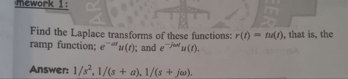 mework 1:
Find the Laplace transforms of these functions: r(t) = tu(t), that is, the
ramp function; e atu(t); and e-ju(t).
Answer: 1/s², 1/(s + a), 1/(s + jw).
AR
EER