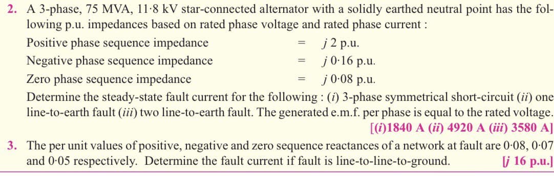 2. A 3-phase, 75 MVA, 11-8 kV star-connected alternator with a solidly earthed neutral point has the fol-
lowing p.u. impedances based on rated phase voltage and rated phase current :
Positive phase sequence impedance
j2 p.u.
j0-16 p.u.
j0-08 p.u.
Negative phase sequence impedance
Zero phase sequence impedance
Determine the steady-state fault current for the following : (i) 3-phase symmetrical short-circuit (ii) one
line-to-earth fault (iii) two line-to-earth fault. The generated e.m.f. per phase is equal to the rated voltage.
[(i)1840 A (ii) 4920 A (iii) 3580 A]
3. The per unit values of positive, negative and zero sequence reactances of a network at fault are 0-08, 0-07
and 0-05 respectively. Determine the fault current if fault is line-to-line-to-ground.
j 16 p.u.]
