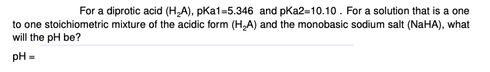 For a diprotic acid (H,A), pka1=5.346 and pKa2=10.10. For a solution that is a one
to one stoichiometric mixture of the acidic form (H,A) and the monobasic sodium salt (NaHA), what
will the pH be?
pH =
