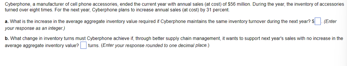 Cyberphone, a manufacturer of cell phone accessories, ended the current year with annual sales (at cost) of $56 million. During the year, the inventory of accessories
turned over eight times. For the next year, Cyberphone plans to increase annual sales (at cost) by 31 percent.
a. What is the increase in the average aggregate inventory value required if Cyberphone maintains the same inventory turnover during the next year? $ . (Enter
your response as an integer.)
b. What change in inventory turns must Cyberphone achieve if, through better supply chain management, it wants to support next year's sales with no increase in the
average aggregate inventory value? turns. (Enter your response rounded to one decimal place.)
