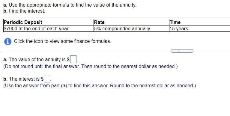 a. Use the appropriate formula to find the value of the annuity.
b. Find the interest.
Periodic Deposit
$7000 at the end of each year
Rate
5% compounded annually
Time
15 years
i Click the icon to view some finance formulas.
a. The value of the annuity is $
(Do not round until the final answer. Then round to the nearest dollar as needed.)
b. The interest is S
(Use the answer from part (a) to find this answer. Round to the nearest dollar as needed.)
