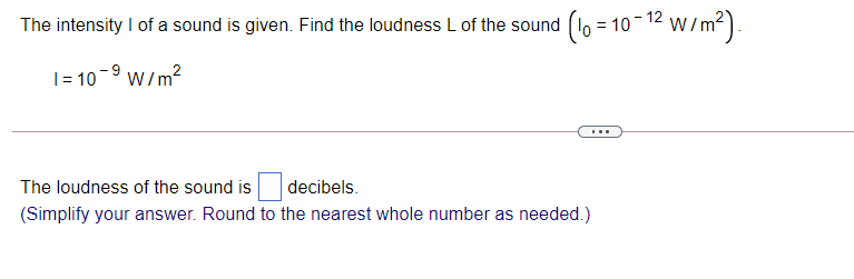 The intensity I of a sound is given. Find the loudness L of the sound (lo = 10-12 w/m?).
|= 10
-9 W/m?
...
The loudness of the sound is
decibels.
(Simplify your answer. Round to the nearest whole number as needed.)
