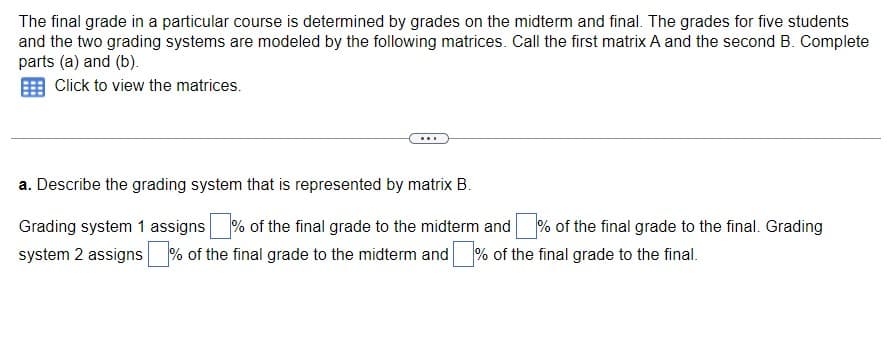 The final grade in a particular course is determined by grades on the midterm and final. The grades for five students
and the two grading systems are modeled by the following matrices. Call the first matrix A and the second B. Complete
parts (a) and (b).
Click to view the matrices.
a. Describe the grading system that is represented by matrix B.
Grading system 1 assigns% of the final grade to the midterm and % of the final grade to the final. Grading
system 2 assigns of the final grade to the midterm and of the final grade to the final.