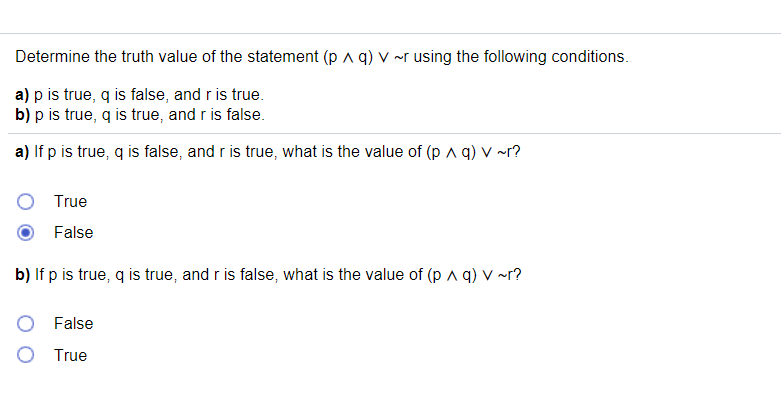 Determine the truth value of the statement (p a q) v ~r using the following conditions.
a) p is true, q is false, and r is true.
b) p is true, q is true, and r is false.
a) If p is true, q is false, and r is true, what is the value of (p ^ q) v ~r?
True
False
b) If p is true, q is true, and r is false, what is the value of (p A q) v ~r?
False
True
