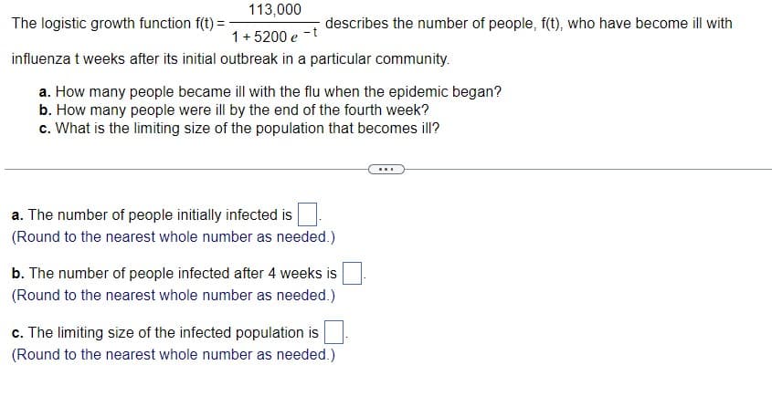 113,000
The logistic growth function f(t) =
1 + 5200 e
influenza t weeks after its initial outbreak in a particular community.
describes the number of people, f(t), who have become ill with
a. How many people became ill with the flu when the epidemic began?
b. How many people were ill by the end of the fourth week?
c. What is the limiting size of the population that becomes ill?
a. The number of people initially infected is
(Round to the nearest whole number as needed.)
b. The number of people infected after 4 weeks is
(Round to the nearest whole number as needed.)
c. The limiting size of the infected population is
(Round to the nearest whole number as needed.)