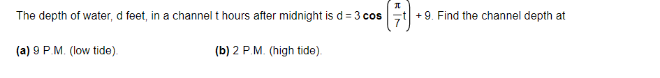 The depth of water, d feet, in a channel t hours after midnight is d = 3 cost +9. Find the channel depth at
(a) 9 P.M. (low tide).
(b) 2 P.M. (high tide).
