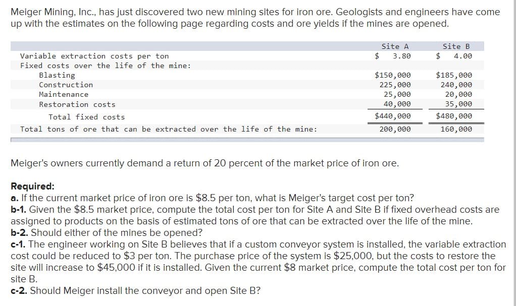 Meiger Mining, Inc., has just discovered two new mining sites for iron ore. Geologists and engineers have come
up with the estimates on the following page regarding costs and ore yields if the mines are opened.
Variable extraction costs per ton
Fixed costs over the life of the mine:
Blasting
Construction
Maintenance
Restoration costs
Total fixed costs
Total tons of ore that can be extracted over the life of the mine:
Site A
$ 3.80
$150,000
225,000
25,000
40,000
$440,000
200,000
Site B
$ 4.00
$185,000
240,000
20,000
35,000
$480,000
160,000
Meiger's owners currently demand a return of 20 percent of the market price of iron ore.
Required:
a. If the current market price of iron ore is $8.5 per ton, what is Meiger's target cost per ton?
b-1. Given the $8.5 market price, compute the total cost per ton for Site A and Site B if fixed overhead costs are
assigned to products on the basis of estimated tons of ore that can be extracted over the life of the mine.
b-2. Should either of the mines be opened?
c-1. The engineer working on Site B believes that if a custom conveyor system is installed, the variable extraction
cost could be reduced to $3 per ton. The purchase price of the system is $25,000, but the costs to restore the
site will increase to $45,000 if it is installed. Given the current $8 market price, compute the total cost per ton for
site B.
c-2. Should Meiger install the conveyor and open Site B?