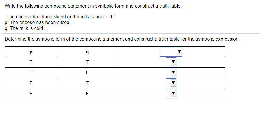 Write the following compound statement in symbolic form and construct a truth table.
"The cheese has been sliced or the milk is not cold."
p: The cheese has been sliced.
q: The milk is cold.
Determine the symbolic form of the compound statement and construct a truth table for the symbolic expression.
F
F

