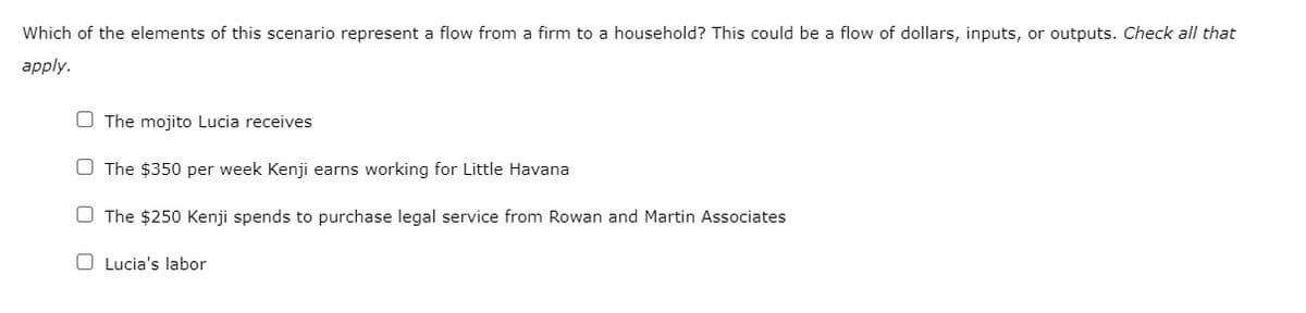 Which of the elements of this scenario represent a flow from a firm to a household? This could be a flow of dollars, inputs, or outputs. Check all that
apply.
The mojito Lucia receives
O The $350 per week Kenji earns working for Little Havana
The $250 Kenji spends to purchase legal service from Rowan and Martin Associates
Lucia's labor