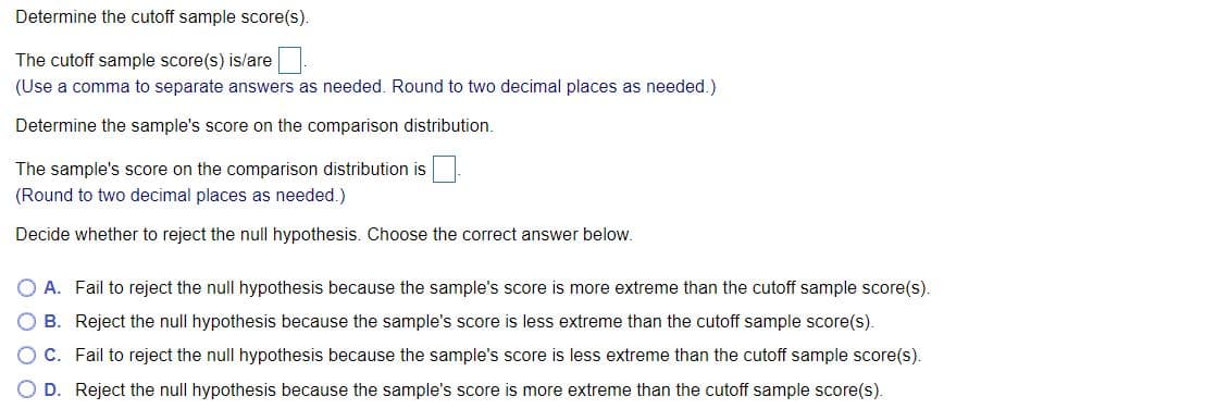 Determine the cutoff sample score(s).
The cutoff sample score(s) is/are
(Use a comma to separate answers as needed. Round to two decimal places as needed.)
Determine the sample's score on the comparison distribution.
The sample's score on the comparison distribution is
(Round to two decimal places as needed.)
Decide whether to reject the null hypothesis. Choose the correct answer below.
A. Fail to reject the null hypothesis because the sample's score is more extreme than the cutoff sample score(s).
B. Reject the null hypothesis because the sample's score is less extreme than the cutoff sample score(s).
O C. Fail to reject the null hypothesis because the sample's score is less extreme than the cutoff sample score(s).
O D. Reject the null hypothesis because the sample's score is more extreme than the cutoff sample score(s).
