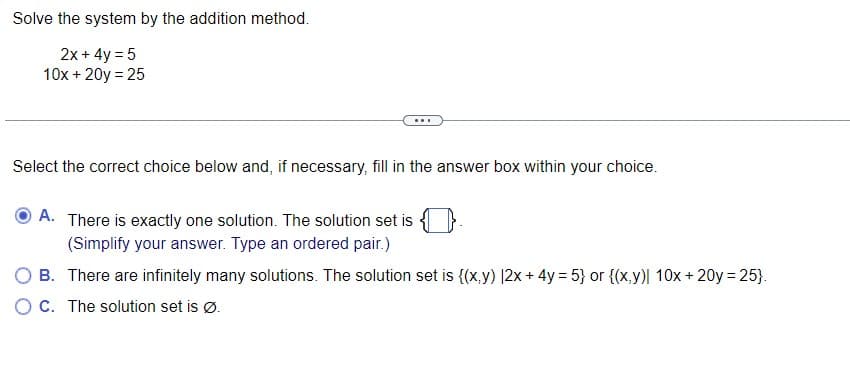 Solve the system by the addition method.
2x + 4y = 5
10x + 20y = 25
Select the correct choice below and, if necessary, fill in the answer box within your choice.
A. There is exactly one solution. The solution set is
(Simplify your answer. Type an ordered pair.)
O B.
There are infinitely many solutions. The solution set is {(x,y) |2x + 4y = 5} or {(x,y)| 10x + 20y = 25}.
OC. The solution set is Ø.