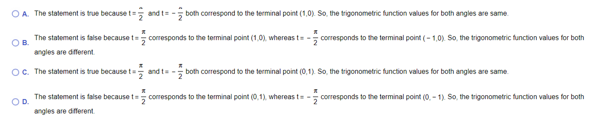 O A. The statement is true because t=
and t=-
both correspond to the terminal point (1,0). So, the trigonometric function values for both angles are same.
The statement is false because t=
O B.
- corresponds to the terminal point (1,0), whereas t = -
corresponds to the terminal point (- 1,0). So, the trigonometric function values for both
angles are different.
OC. The statement is true because t=
both correspond to the terminal point (0,1). So, the trigonometric function values for both angles are same.
2
and t= -
The statement is false because t=
D.
corresponds to the terminal point (0,1), whereas t= -
2
corresponds to the terminal point (0, – 1). So, the trigonometric function values for both
angles are different.
